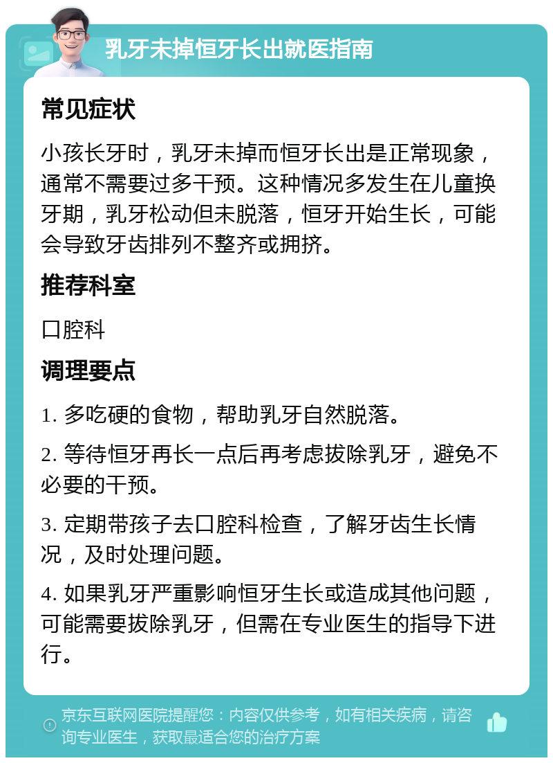 乳牙未掉恒牙长出就医指南 常见症状 小孩长牙时，乳牙未掉而恒牙长出是正常现象，通常不需要过多干预。这种情况多发生在儿童换牙期，乳牙松动但未脱落，恒牙开始生长，可能会导致牙齿排列不整齐或拥挤。 推荐科室 口腔科 调理要点 1. 多吃硬的食物，帮助乳牙自然脱落。 2. 等待恒牙再长一点后再考虑拔除乳牙，避免不必要的干预。 3. 定期带孩子去口腔科检查，了解牙齿生长情况，及时处理问题。 4. 如果乳牙严重影响恒牙生长或造成其他问题，可能需要拔除乳牙，但需在专业医生的指导下进行。