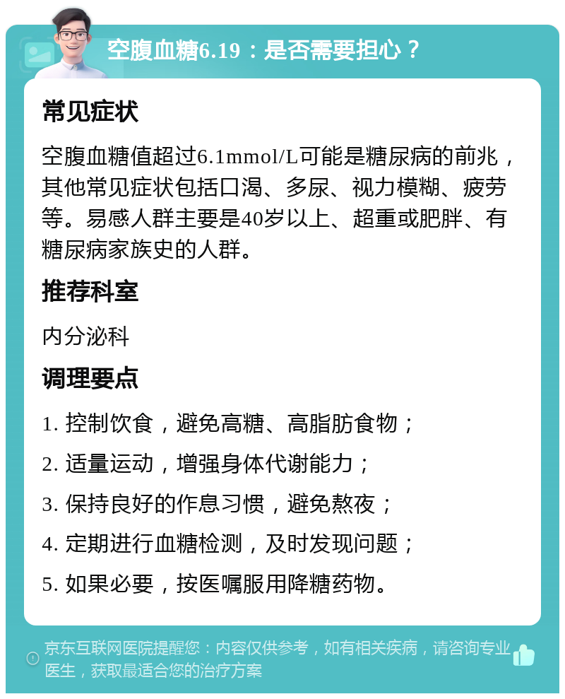 空腹血糖6.19：是否需要担心？ 常见症状 空腹血糖值超过6.1mmol/L可能是糖尿病的前兆，其他常见症状包括口渴、多尿、视力模糊、疲劳等。易感人群主要是40岁以上、超重或肥胖、有糖尿病家族史的人群。 推荐科室 内分泌科 调理要点 1. 控制饮食，避免高糖、高脂肪食物； 2. 适量运动，增强身体代谢能力； 3. 保持良好的作息习惯，避免熬夜； 4. 定期进行血糖检测，及时发现问题； 5. 如果必要，按医嘱服用降糖药物。