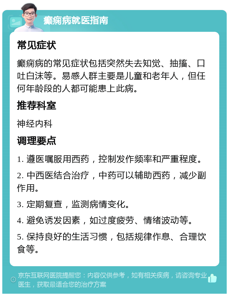 癫痫病就医指南 常见症状 癫痫病的常见症状包括突然失去知觉、抽搐、口吐白沫等。易感人群主要是儿童和老年人，但任何年龄段的人都可能患上此病。 推荐科室 神经内科 调理要点 1. 遵医嘱服用西药，控制发作频率和严重程度。 2. 中西医结合治疗，中药可以辅助西药，减少副作用。 3. 定期复查，监测病情变化。 4. 避免诱发因素，如过度疲劳、情绪波动等。 5. 保持良好的生活习惯，包括规律作息、合理饮食等。