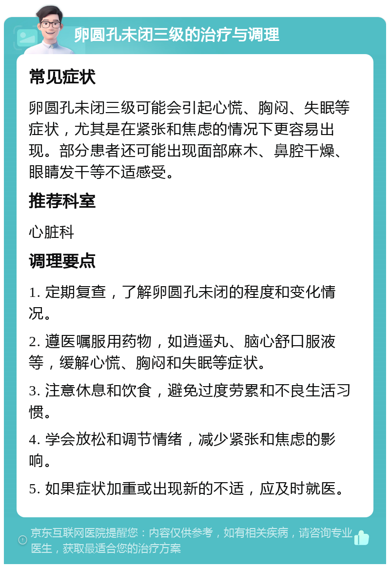 卵圆孔未闭三级的治疗与调理 常见症状 卵圆孔未闭三级可能会引起心慌、胸闷、失眠等症状，尤其是在紧张和焦虑的情况下更容易出现。部分患者还可能出现面部麻木、鼻腔干燥、眼睛发干等不适感受。 推荐科室 心脏科 调理要点 1. 定期复查，了解卵圆孔未闭的程度和变化情况。 2. 遵医嘱服用药物，如逍遥丸、脑心舒口服液等，缓解心慌、胸闷和失眠等症状。 3. 注意休息和饮食，避免过度劳累和不良生活习惯。 4. 学会放松和调节情绪，减少紧张和焦虑的影响。 5. 如果症状加重或出现新的不适，应及时就医。