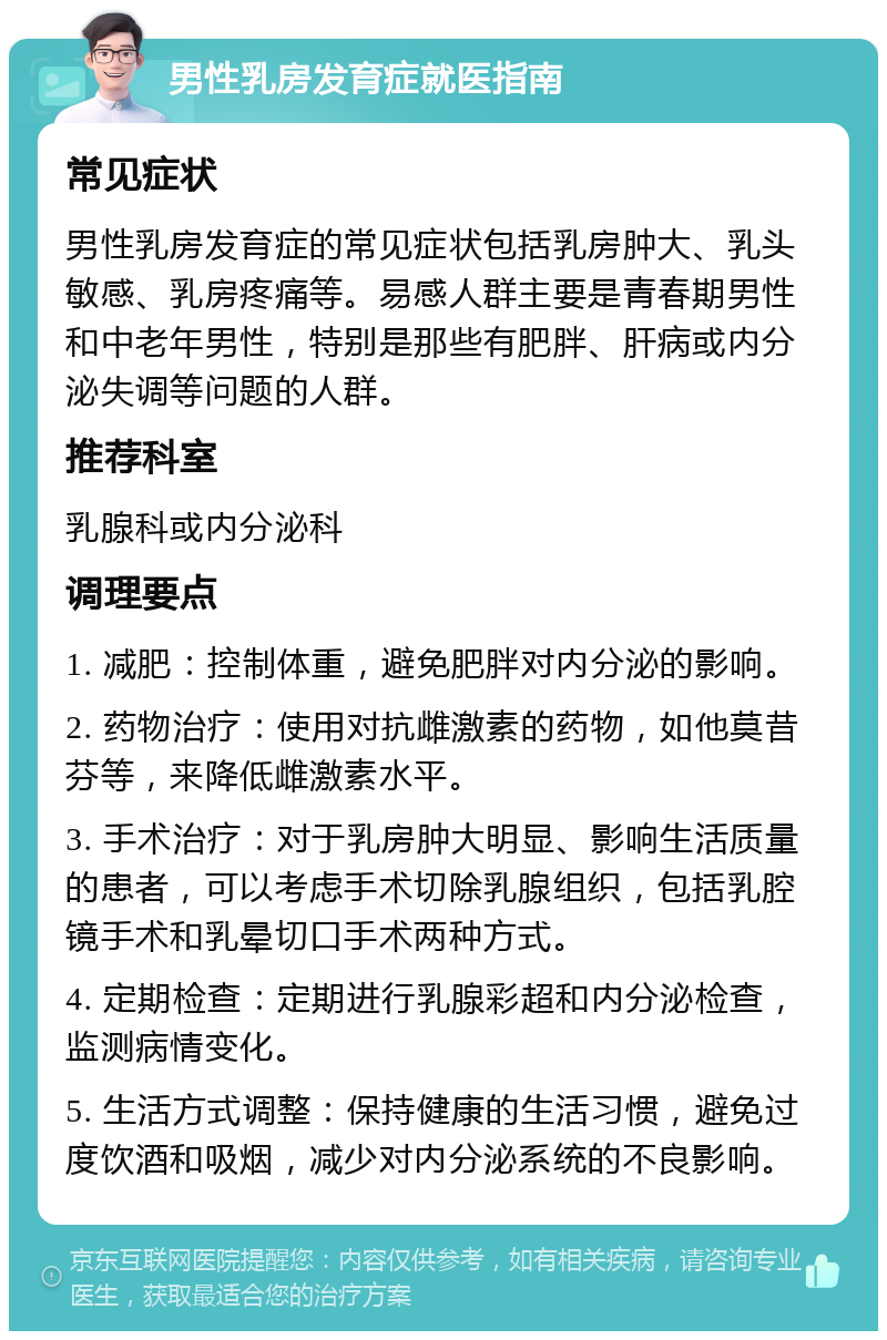 男性乳房发育症就医指南 常见症状 男性乳房发育症的常见症状包括乳房肿大、乳头敏感、乳房疼痛等。易感人群主要是青春期男性和中老年男性，特别是那些有肥胖、肝病或内分泌失调等问题的人群。 推荐科室 乳腺科或内分泌科 调理要点 1. 减肥：控制体重，避免肥胖对内分泌的影响。 2. 药物治疗：使用对抗雌激素的药物，如他莫昔芬等，来降低雌激素水平。 3. 手术治疗：对于乳房肿大明显、影响生活质量的患者，可以考虑手术切除乳腺组织，包括乳腔镜手术和乳晕切口手术两种方式。 4. 定期检查：定期进行乳腺彩超和内分泌检查，监测病情变化。 5. 生活方式调整：保持健康的生活习惯，避免过度饮酒和吸烟，减少对内分泌系统的不良影响。