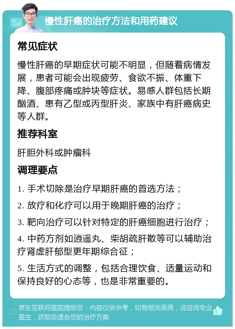 慢性肝癌的治疗方法和用药建议 常见症状 慢性肝癌的早期症状可能不明显，但随着病情发展，患者可能会出现疲劳、食欲不振、体重下降、腹部疼痛或肿块等症状。易感人群包括长期酗酒、患有乙型或丙型肝炎、家族中有肝癌病史等人群。 推荐科室 肝胆外科或肿瘤科 调理要点 1. 手术切除是治疗早期肝癌的首选方法； 2. 放疗和化疗可以用于晚期肝癌的治疗； 3. 靶向治疗可以针对特定的肝癌细胞进行治疗； 4. 中药方剂如逍遥丸、柴胡疏肝散等可以辅助治疗肾虚肝郁型更年期综合征； 5. 生活方式的调整，包括合理饮食、适量运动和保持良好的心态等，也是非常重要的。