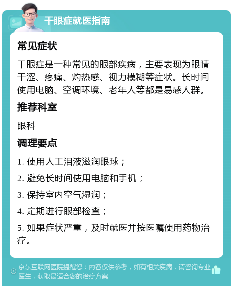 干眼症就医指南 常见症状 干眼症是一种常见的眼部疾病，主要表现为眼睛干涩、疼痛、灼热感、视力模糊等症状。长时间使用电脑、空调环境、老年人等都是易感人群。 推荐科室 眼科 调理要点 1. 使用人工泪液滋润眼球； 2. 避免长时间使用电脑和手机； 3. 保持室内空气湿润； 4. 定期进行眼部检查； 5. 如果症状严重，及时就医并按医嘱使用药物治疗。