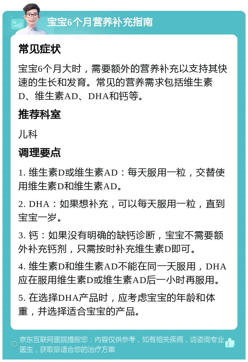 宝宝6个月营养补充指南 常见症状 宝宝6个月大时，需要额外的营养补充以支持其快速的生长和发育。常见的营养需求包括维生素D、维生素AD、DHA和钙等。 推荐科室 儿科 调理要点 1. 维生素D或维生素AD：每天服用一粒，交替使用维生素D和维生素AD。 2. DHA：如果想补充，可以每天服用一粒，直到宝宝一岁。 3. 钙：如果没有明确的缺钙诊断，宝宝不需要额外补充钙剂，只需按时补充维生素D即可。 4. 维生素D和维生素AD不能在同一天服用，DHA应在服用维生素D或维生素AD后一小时再服用。 5. 在选择DHA产品时，应考虑宝宝的年龄和体重，并选择适合宝宝的产品。