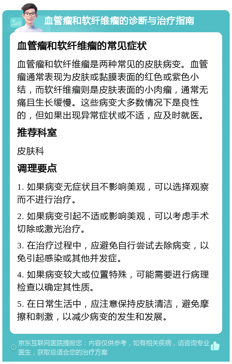 血管瘤和软纤维瘤的诊断与治疗指南 血管瘤和软纤维瘤的常见症状 血管瘤和软纤维瘤是两种常见的皮肤病变。血管瘤通常表现为皮肤或黏膜表面的红色或紫色小结，而软纤维瘤则是皮肤表面的小肉瘤，通常无痛且生长缓慢。这些病变大多数情况下是良性的，但如果出现异常症状或不适，应及时就医。 推荐科室 皮肤科 调理要点 1. 如果病变无症状且不影响美观，可以选择观察而不进行治疗。 2. 如果病变引起不适或影响美观，可以考虑手术切除或激光治疗。 3. 在治疗过程中，应避免自行尝试去除病变，以免引起感染或其他并发症。 4. 如果病变较大或位置特殊，可能需要进行病理检查以确定其性质。 5. 在日常生活中，应注意保持皮肤清洁，避免摩擦和刺激，以减少病变的发生和发展。