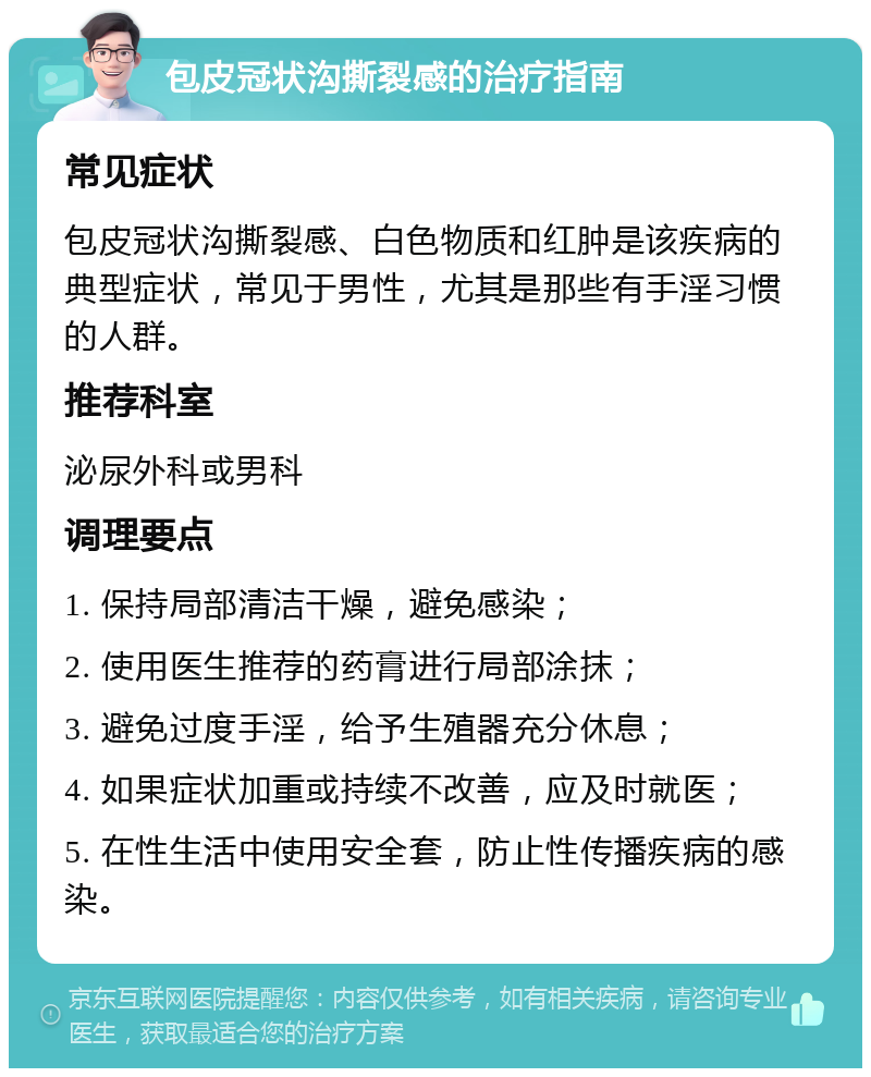 包皮冠状沟撕裂感的治疗指南 常见症状 包皮冠状沟撕裂感、白色物质和红肿是该疾病的典型症状，常见于男性，尤其是那些有手淫习惯的人群。 推荐科室 泌尿外科或男科 调理要点 1. 保持局部清洁干燥，避免感染； 2. 使用医生推荐的药膏进行局部涂抹； 3. 避免过度手淫，给予生殖器充分休息； 4. 如果症状加重或持续不改善，应及时就医； 5. 在性生活中使用安全套，防止性传播疾病的感染。