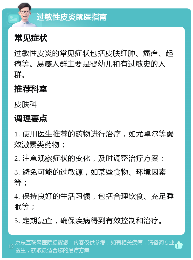 过敏性皮炎就医指南 常见症状 过敏性皮炎的常见症状包括皮肤红肿、瘙痒、起疱等。易感人群主要是婴幼儿和有过敏史的人群。 推荐科室 皮肤科 调理要点 1. 使用医生推荐的药物进行治疗，如尤卓尔等弱效激素类药物； 2. 注意观察症状的变化，及时调整治疗方案； 3. 避免可能的过敏源，如某些食物、环境因素等； 4. 保持良好的生活习惯，包括合理饮食、充足睡眠等； 5. 定期复查，确保疾病得到有效控制和治疗。