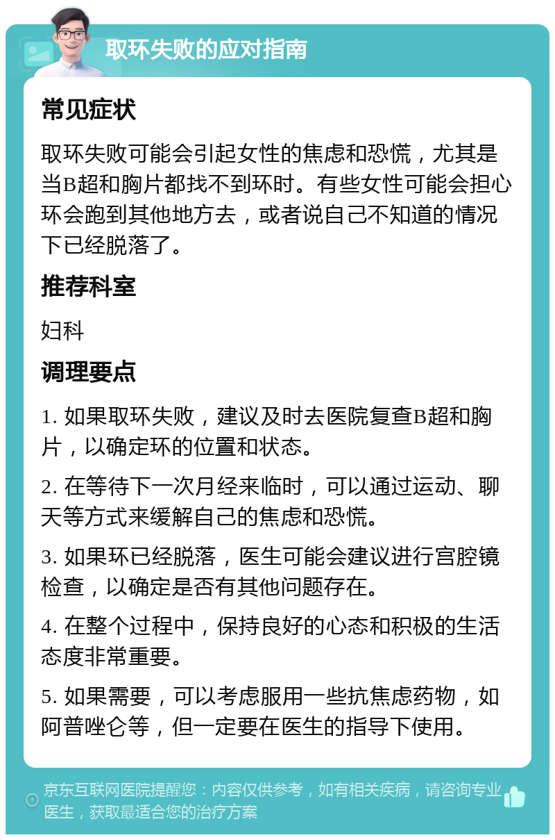 取环失败的应对指南 常见症状 取环失败可能会引起女性的焦虑和恐慌，尤其是当B超和胸片都找不到环时。有些女性可能会担心环会跑到其他地方去，或者说自己不知道的情况下已经脱落了。 推荐科室 妇科 调理要点 1. 如果取环失败，建议及时去医院复查B超和胸片，以确定环的位置和状态。 2. 在等待下一次月经来临时，可以通过运动、聊天等方式来缓解自己的焦虑和恐慌。 3. 如果环已经脱落，医生可能会建议进行宫腔镜检查，以确定是否有其他问题存在。 4. 在整个过程中，保持良好的心态和积极的生活态度非常重要。 5. 如果需要，可以考虑服用一些抗焦虑药物，如阿普唑仑等，但一定要在医生的指导下使用。