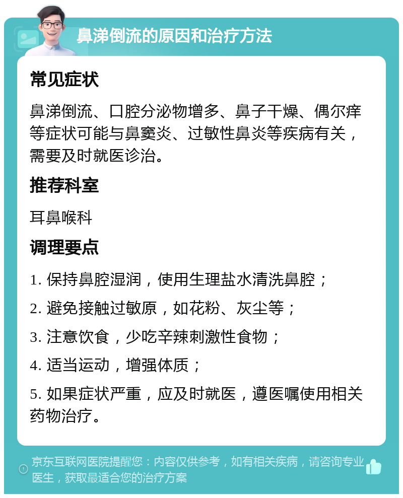 鼻涕倒流的原因和治疗方法 常见症状 鼻涕倒流、口腔分泌物增多、鼻子干燥、偶尔痒等症状可能与鼻窦炎、过敏性鼻炎等疾病有关，需要及时就医诊治。 推荐科室 耳鼻喉科 调理要点 1. 保持鼻腔湿润，使用生理盐水清洗鼻腔； 2. 避免接触过敏原，如花粉、灰尘等； 3. 注意饮食，少吃辛辣刺激性食物； 4. 适当运动，增强体质； 5. 如果症状严重，应及时就医，遵医嘱使用相关药物治疗。