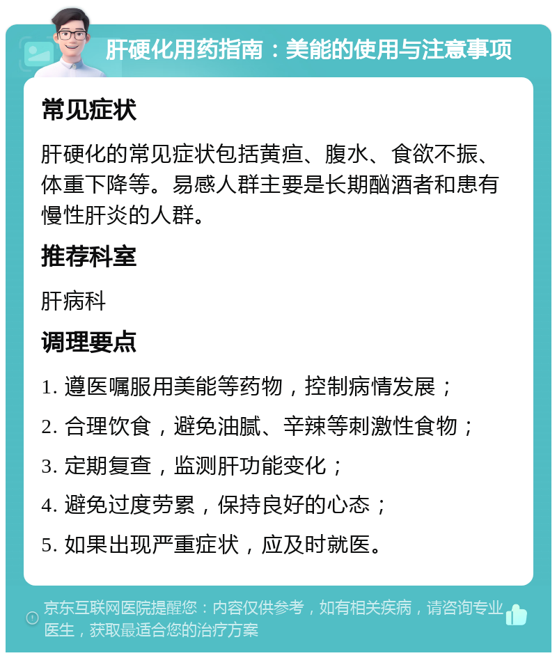 肝硬化用药指南：美能的使用与注意事项 常见症状 肝硬化的常见症状包括黄疸、腹水、食欲不振、体重下降等。易感人群主要是长期酗酒者和患有慢性肝炎的人群。 推荐科室 肝病科 调理要点 1. 遵医嘱服用美能等药物，控制病情发展； 2. 合理饮食，避免油腻、辛辣等刺激性食物； 3. 定期复查，监测肝功能变化； 4. 避免过度劳累，保持良好的心态； 5. 如果出现严重症状，应及时就医。