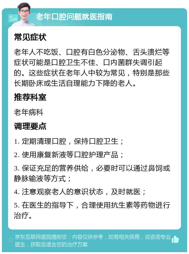 老年口腔问题就医指南 常见症状 老年人不吃饭、口腔有白色分泌物、舌头溃烂等症状可能是口腔卫生不佳、口内菌群失调引起的。这些症状在老年人中较为常见，特别是那些长期卧床或生活自理能力下降的老人。 推荐科室 老年病科 调理要点 1. 定期清理口腔，保持口腔卫生； 2. 使用康复新液等口腔护理产品； 3. 保证充足的营养供给，必要时可以通过鼻饲或静脉输液等方式； 4. 注意观察老人的意识状态，及时就医； 5. 在医生的指导下，合理使用抗生素等药物进行治疗。