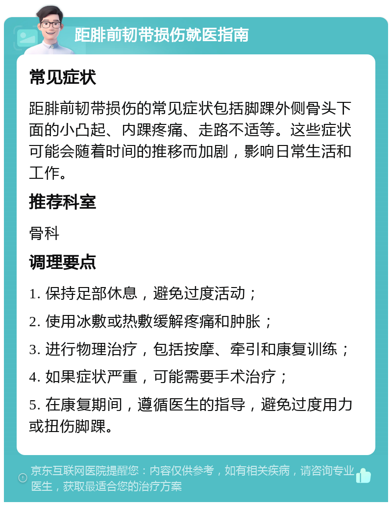 距腓前韧带损伤就医指南 常见症状 距腓前韧带损伤的常见症状包括脚踝外侧骨头下面的小凸起、内踝疼痛、走路不适等。这些症状可能会随着时间的推移而加剧，影响日常生活和工作。 推荐科室 骨科 调理要点 1. 保持足部休息，避免过度活动； 2. 使用冰敷或热敷缓解疼痛和肿胀； 3. 进行物理治疗，包括按摩、牵引和康复训练； 4. 如果症状严重，可能需要手术治疗； 5. 在康复期间，遵循医生的指导，避免过度用力或扭伤脚踝。