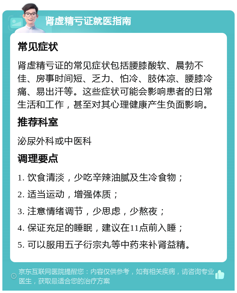 肾虚精亏证就医指南 常见症状 肾虚精亏证的常见症状包括腰膝酸软、晨勃不佳、房事时间短、乏力、怕冷、肢体凉、腰膝冷痛、易出汗等。这些症状可能会影响患者的日常生活和工作，甚至对其心理健康产生负面影响。 推荐科室 泌尿外科或中医科 调理要点 1. 饮食清淡，少吃辛辣油腻及生冷食物； 2. 适当运动，增强体质； 3. 注意情绪调节，少思虑，少熬夜； 4. 保证充足的睡眠，建议在11点前入睡； 5. 可以服用五子衍宗丸等中药来补肾益精。