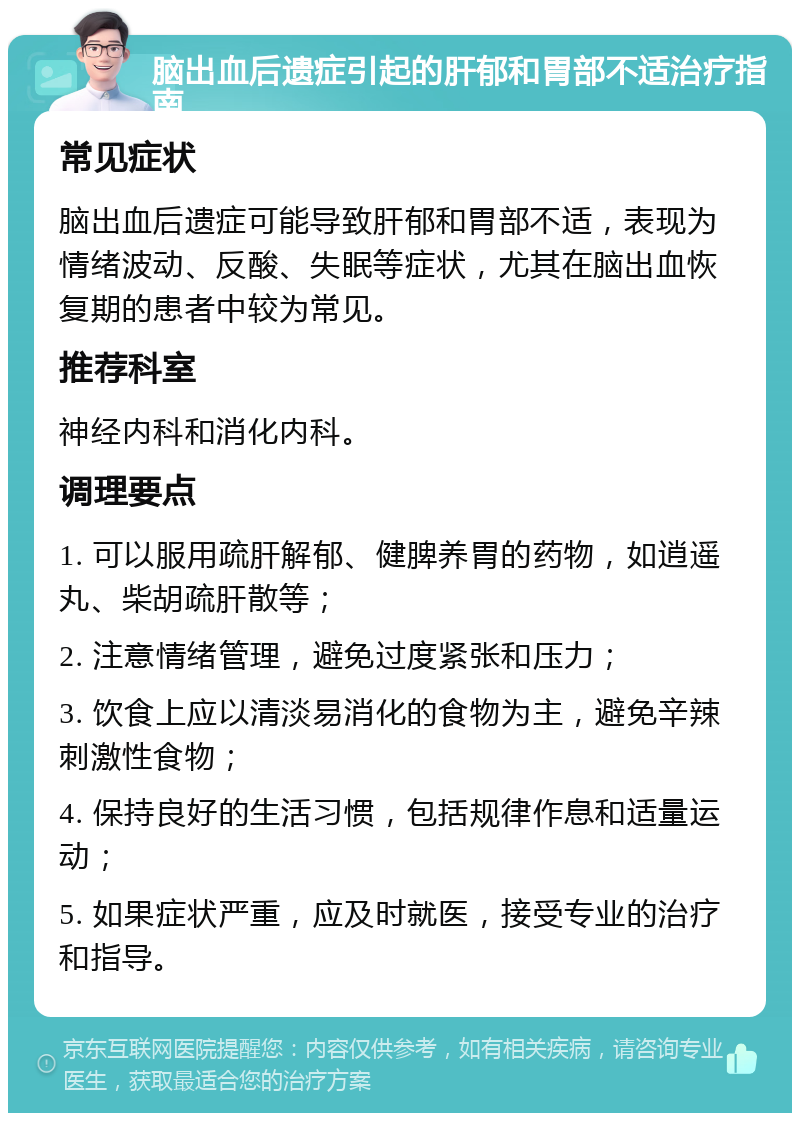 脑出血后遗症引起的肝郁和胃部不适治疗指南 常见症状 脑出血后遗症可能导致肝郁和胃部不适，表现为情绪波动、反酸、失眠等症状，尤其在脑出血恢复期的患者中较为常见。 推荐科室 神经内科和消化内科。 调理要点 1. 可以服用疏肝解郁、健脾养胃的药物，如逍遥丸、柴胡疏肝散等； 2. 注意情绪管理，避免过度紧张和压力； 3. 饮食上应以清淡易消化的食物为主，避免辛辣刺激性食物； 4. 保持良好的生活习惯，包括规律作息和适量运动； 5. 如果症状严重，应及时就医，接受专业的治疗和指导。