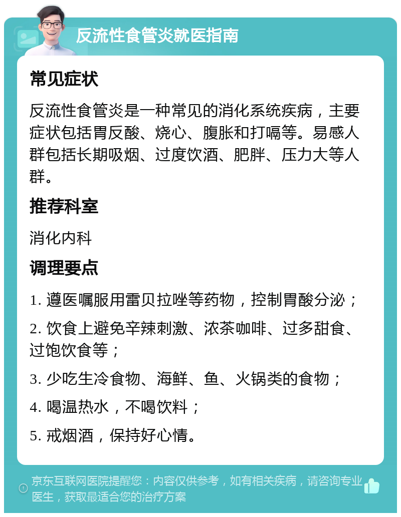 反流性食管炎就医指南 常见症状 反流性食管炎是一种常见的消化系统疾病，主要症状包括胃反酸、烧心、腹胀和打嗝等。易感人群包括长期吸烟、过度饮酒、肥胖、压力大等人群。 推荐科室 消化内科 调理要点 1. 遵医嘱服用雷贝拉唑等药物，控制胃酸分泌； 2. 饮食上避免辛辣刺激、浓茶咖啡、过多甜食、过饱饮食等； 3. 少吃生冷食物、海鲜、鱼、火锅类的食物； 4. 喝温热水，不喝饮料； 5. 戒烟酒，保持好心情。