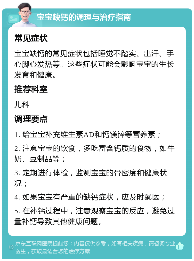 宝宝缺钙的调理与治疗指南 常见症状 宝宝缺钙的常见症状包括睡觉不踏实、出汗、手心脚心发热等。这些症状可能会影响宝宝的生长发育和健康。 推荐科室 儿科 调理要点 1. 给宝宝补充维生素AD和钙镁锌等营养素； 2. 注意宝宝的饮食，多吃富含钙质的食物，如牛奶、豆制品等； 3. 定期进行体检，监测宝宝的骨密度和健康状况； 4. 如果宝宝有严重的缺钙症状，应及时就医； 5. 在补钙过程中，注意观察宝宝的反应，避免过量补钙导致其他健康问题。