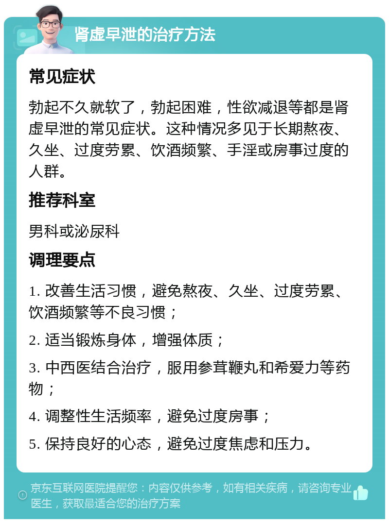 肾虚早泄的治疗方法 常见症状 勃起不久就软了，勃起困难，性欲减退等都是肾虚早泄的常见症状。这种情况多见于长期熬夜、久坐、过度劳累、饮酒频繁、手淫或房事过度的人群。 推荐科室 男科或泌尿科 调理要点 1. 改善生活习惯，避免熬夜、久坐、过度劳累、饮酒频繁等不良习惯； 2. 适当锻炼身体，增强体质； 3. 中西医结合治疗，服用参茸鞭丸和希爱力等药物； 4. 调整性生活频率，避免过度房事； 5. 保持良好的心态，避免过度焦虑和压力。