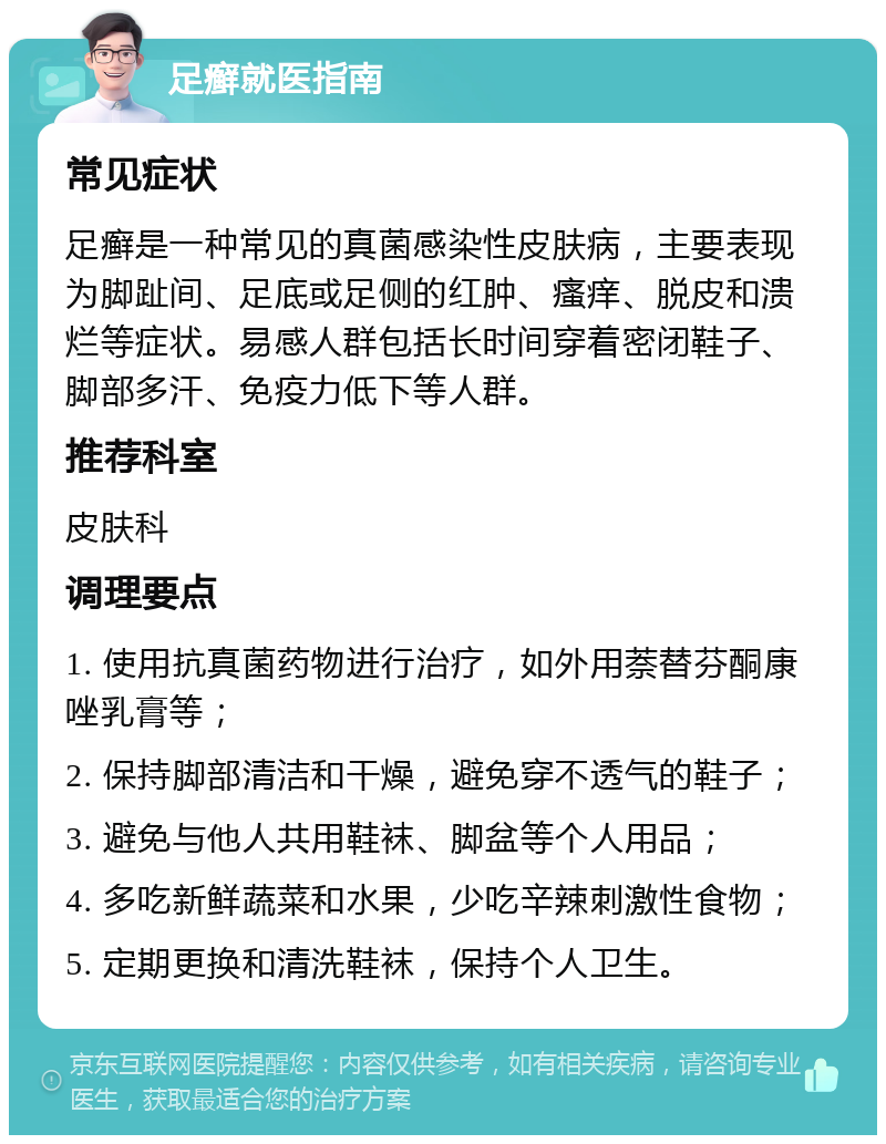 足癣就医指南 常见症状 足癣是一种常见的真菌感染性皮肤病，主要表现为脚趾间、足底或足侧的红肿、瘙痒、脱皮和溃烂等症状。易感人群包括长时间穿着密闭鞋子、脚部多汗、免疫力低下等人群。 推荐科室 皮肤科 调理要点 1. 使用抗真菌药物进行治疗，如外用萘替芬酮康唑乳膏等； 2. 保持脚部清洁和干燥，避免穿不透气的鞋子； 3. 避免与他人共用鞋袜、脚盆等个人用品； 4. 多吃新鲜蔬菜和水果，少吃辛辣刺激性食物； 5. 定期更换和清洗鞋袜，保持个人卫生。