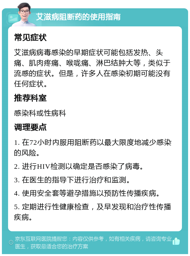 艾滋病阻断药的使用指南 常见症状 艾滋病病毒感染的早期症状可能包括发热、头痛、肌肉疼痛、喉咙痛、淋巴结肿大等，类似于流感的症状。但是，许多人在感染初期可能没有任何症状。 推荐科室 感染科或性病科 调理要点 1. 在72小时内服用阻断药以最大限度地减少感染的风险。 2. 进行HIV检测以确定是否感染了病毒。 3. 在医生的指导下进行治疗和监测。 4. 使用安全套等避孕措施以预防性传播疾病。 5. 定期进行性健康检查，及早发现和治疗性传播疾病。