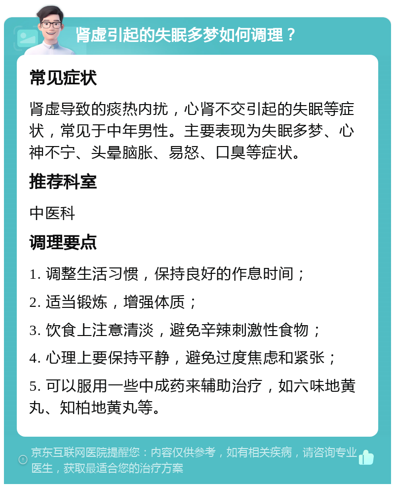 肾虚引起的失眠多梦如何调理？ 常见症状 肾虚导致的痰热内扰，心肾不交引起的失眠等症状，常见于中年男性。主要表现为失眠多梦、心神不宁、头晕脑胀、易怒、口臭等症状。 推荐科室 中医科 调理要点 1. 调整生活习惯，保持良好的作息时间； 2. 适当锻炼，增强体质； 3. 饮食上注意清淡，避免辛辣刺激性食物； 4. 心理上要保持平静，避免过度焦虑和紧张； 5. 可以服用一些中成药来辅助治疗，如六味地黄丸、知柏地黄丸等。