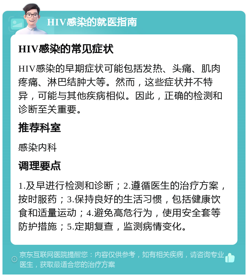 HIV感染的就医指南 HIV感染的常见症状 HIV感染的早期症状可能包括发热、头痛、肌肉疼痛、淋巴结肿大等。然而，这些症状并不特异，可能与其他疾病相似。因此，正确的检测和诊断至关重要。 推荐科室 感染内科 调理要点 1.及早进行检测和诊断；2.遵循医生的治疗方案，按时服药；3.保持良好的生活习惯，包括健康饮食和适量运动；4.避免高危行为，使用安全套等防护措施；5.定期复查，监测病情变化。