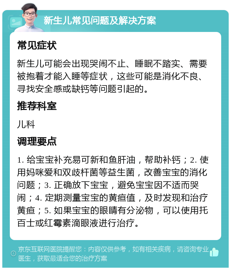 新生儿常见问题及解决方案 常见症状 新生儿可能会出现哭闹不止、睡眠不踏实、需要被抱着才能入睡等症状，这些可能是消化不良、寻找安全感或缺钙等问题引起的。 推荐科室 儿科 调理要点 1. 给宝宝补充易可新和鱼肝油，帮助补钙；2. 使用妈咪爱和双歧杆菌等益生菌，改善宝宝的消化问题；3. 正确放下宝宝，避免宝宝因不适而哭闹；4. 定期测量宝宝的黄疸值，及时发现和治疗黄疸；5. 如果宝宝的眼睛有分泌物，可以使用托百士或红霉素滴眼液进行治疗。