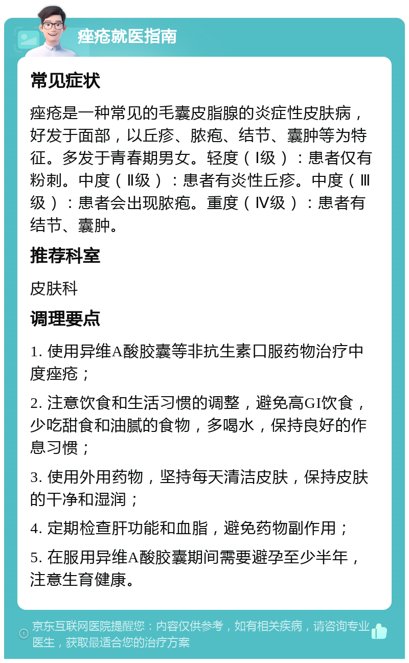 痤疮就医指南 常见症状 痤疮是一种常见的毛囊皮脂腺的炎症性皮肤病，好发于面部，以丘疹、脓疱、结节、囊肿等为特征。多发于青春期男女。轻度（Ⅰ级）：患者仅有粉刺。中度（Ⅱ级）：患者有炎性丘疹。中度（Ⅲ级）：患者会出现脓疱。重度（Ⅳ级）：患者有结节、囊肿。 推荐科室 皮肤科 调理要点 1. 使用异维A酸胶囊等非抗生素口服药物治疗中度痤疮； 2. 注意饮食和生活习惯的调整，避免高GI饮食，少吃甜食和油腻的食物，多喝水，保持良好的作息习惯； 3. 使用外用药物，坚持每天清洁皮肤，保持皮肤的干净和湿润； 4. 定期检查肝功能和血脂，避免药物副作用； 5. 在服用异维A酸胶囊期间需要避孕至少半年，注意生育健康。