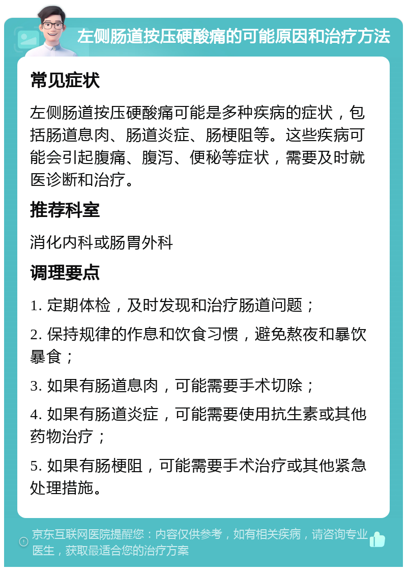 左侧肠道按压硬酸痛的可能原因和治疗方法 常见症状 左侧肠道按压硬酸痛可能是多种疾病的症状，包括肠道息肉、肠道炎症、肠梗阻等。这些疾病可能会引起腹痛、腹泻、便秘等症状，需要及时就医诊断和治疗。 推荐科室 消化内科或肠胃外科 调理要点 1. 定期体检，及时发现和治疗肠道问题； 2. 保持规律的作息和饮食习惯，避免熬夜和暴饮暴食； 3. 如果有肠道息肉，可能需要手术切除； 4. 如果有肠道炎症，可能需要使用抗生素或其他药物治疗； 5. 如果有肠梗阻，可能需要手术治疗或其他紧急处理措施。