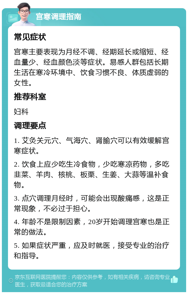 宫寒调理指南 常见症状 宫寒主要表现为月经不调、经期延长或缩短、经血量少、经血颜色淡等症状。易感人群包括长期生活在寒冷环境中、饮食习惯不良、体质虚弱的女性。 推荐科室 妇科 调理要点 1. 艾灸关元穴、气海穴、肾腧穴可以有效缓解宫寒症状。 2. 饮食上应少吃生冷食物，少吃寒凉药物，多吃韭菜、羊肉、核桃、板栗、生姜、大蒜等温补食物。 3. 点穴调理月经时，可能会出现酸痛感，这是正常现象，不必过于担心。 4. 年龄不是限制因素，20岁开始调理宫寒也是正常的做法。 5. 如果症状严重，应及时就医，接受专业的治疗和指导。