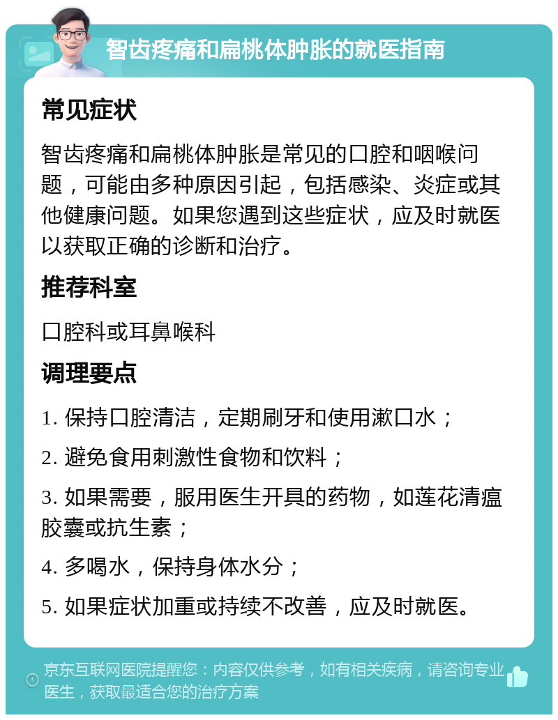 智齿疼痛和扁桃体肿胀的就医指南 常见症状 智齿疼痛和扁桃体肿胀是常见的口腔和咽喉问题，可能由多种原因引起，包括感染、炎症或其他健康问题。如果您遇到这些症状，应及时就医以获取正确的诊断和治疗。 推荐科室 口腔科或耳鼻喉科 调理要点 1. 保持口腔清洁，定期刷牙和使用漱口水； 2. 避免食用刺激性食物和饮料； 3. 如果需要，服用医生开具的药物，如莲花清瘟胶囊或抗生素； 4. 多喝水，保持身体水分； 5. 如果症状加重或持续不改善，应及时就医。