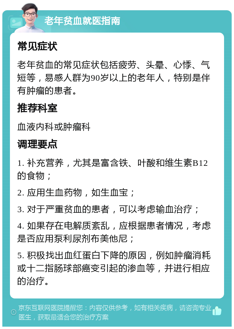 老年贫血就医指南 常见症状 老年贫血的常见症状包括疲劳、头晕、心悸、气短等，易感人群为90岁以上的老年人，特别是伴有肿瘤的患者。 推荐科室 血液内科或肿瘤科 调理要点 1. 补充营养，尤其是富含铁、叶酸和维生素B12的食物； 2. 应用生血药物，如生血宝； 3. 对于严重贫血的患者，可以考虑输血治疗； 4. 如果存在电解质紊乱，应根据患者情况，考虑是否应用泵利尿剂布美他尼； 5. 积极找出血红蛋白下降的原因，例如肿瘤消耗或十二指肠球部癌变引起的渗血等，并进行相应的治疗。