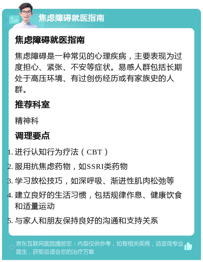 焦虑障碍就医指南 焦虑障碍就医指南 焦虑障碍是一种常见的心理疾病，主要表现为过度担心、紧张、不安等症状。易感人群包括长期处于高压环境、有过创伤经历或有家族史的人群。 推荐科室 精神科 调理要点 进行认知行为疗法（CBT） 服用抗焦虑药物，如SSRI类药物 学习放松技巧，如深呼吸、渐进性肌肉松弛等 建立良好的生活习惯，包括规律作息、健康饮食和适量运动 与家人和朋友保持良好的沟通和支持关系