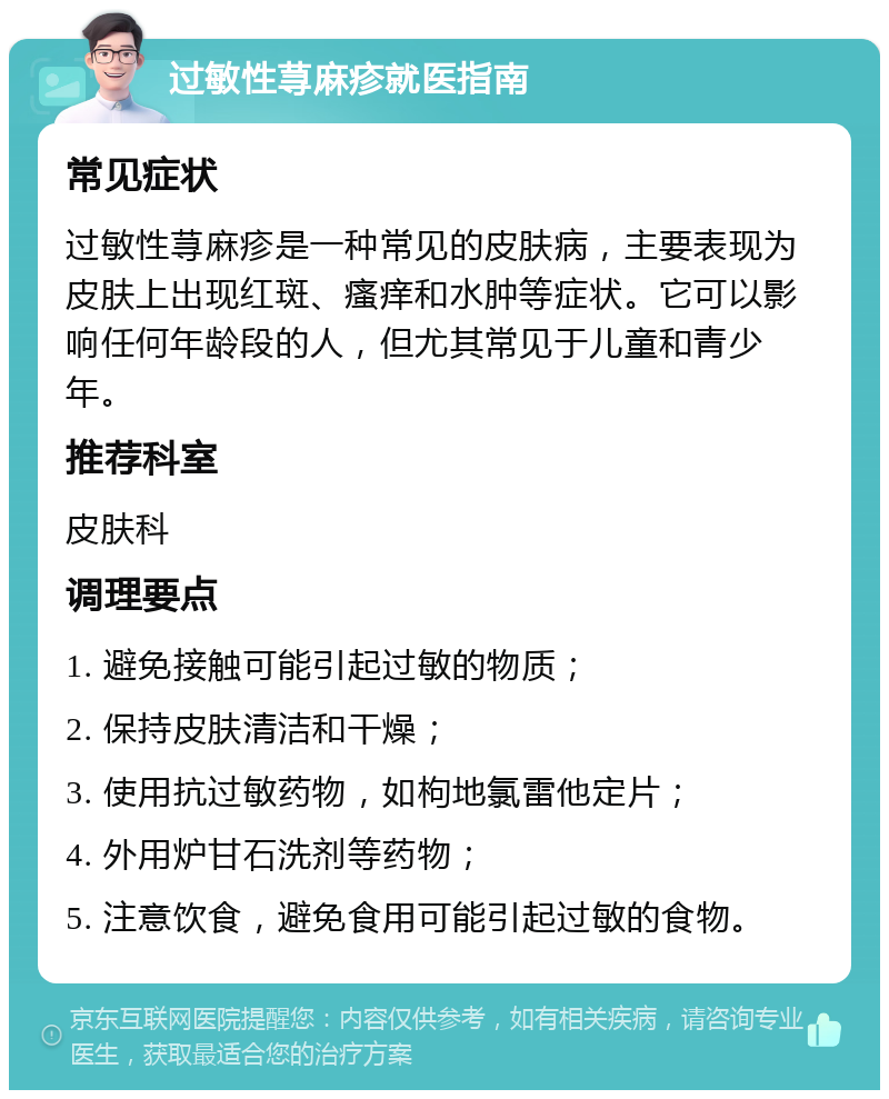 过敏性荨麻疹就医指南 常见症状 过敏性荨麻疹是一种常见的皮肤病，主要表现为皮肤上出现红斑、瘙痒和水肿等症状。它可以影响任何年龄段的人，但尤其常见于儿童和青少年。 推荐科室 皮肤科 调理要点 1. 避免接触可能引起过敏的物质； 2. 保持皮肤清洁和干燥； 3. 使用抗过敏药物，如枸地氯雷他定片； 4. 外用炉甘石洗剂等药物； 5. 注意饮食，避免食用可能引起过敏的食物。