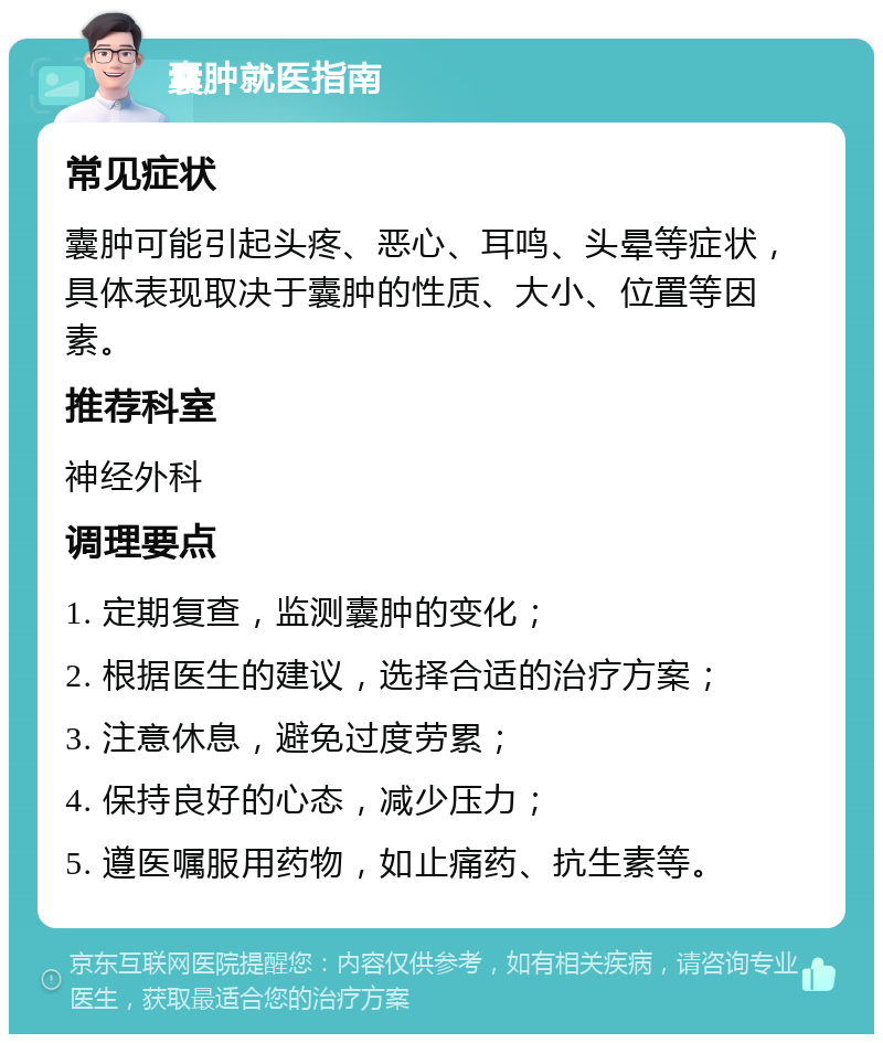 囊肿就医指南 常见症状 囊肿可能引起头疼、恶心、耳鸣、头晕等症状，具体表现取决于囊肿的性质、大小、位置等因素。 推荐科室 神经外科 调理要点 1. 定期复查，监测囊肿的变化； 2. 根据医生的建议，选择合适的治疗方案； 3. 注意休息，避免过度劳累； 4. 保持良好的心态，减少压力； 5. 遵医嘱服用药物，如止痛药、抗生素等。