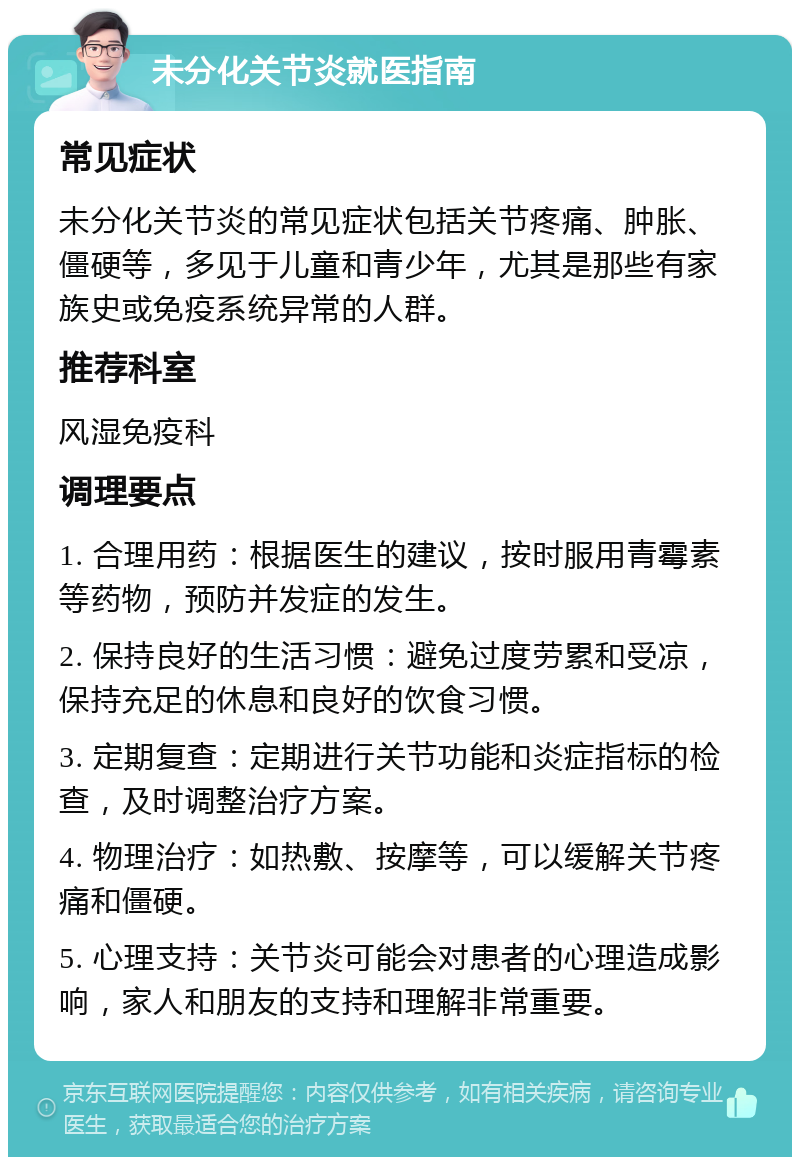 未分化关节炎就医指南 常见症状 未分化关节炎的常见症状包括关节疼痛、肿胀、僵硬等，多见于儿童和青少年，尤其是那些有家族史或免疫系统异常的人群。 推荐科室 风湿免疫科 调理要点 1. 合理用药：根据医生的建议，按时服用青霉素等药物，预防并发症的发生。 2. 保持良好的生活习惯：避免过度劳累和受凉，保持充足的休息和良好的饮食习惯。 3. 定期复查：定期进行关节功能和炎症指标的检查，及时调整治疗方案。 4. 物理治疗：如热敷、按摩等，可以缓解关节疼痛和僵硬。 5. 心理支持：关节炎可能会对患者的心理造成影响，家人和朋友的支持和理解非常重要。