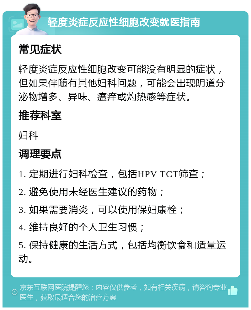 轻度炎症反应性细胞改变就医指南 常见症状 轻度炎症反应性细胞改变可能没有明显的症状，但如果伴随有其他妇科问题，可能会出现阴道分泌物增多、异味、瘙痒或灼热感等症状。 推荐科室 妇科 调理要点 1. 定期进行妇科检查，包括HPV TCT筛查； 2. 避免使用未经医生建议的药物； 3. 如果需要消炎，可以使用保妇康栓； 4. 维持良好的个人卫生习惯； 5. 保持健康的生活方式，包括均衡饮食和适量运动。