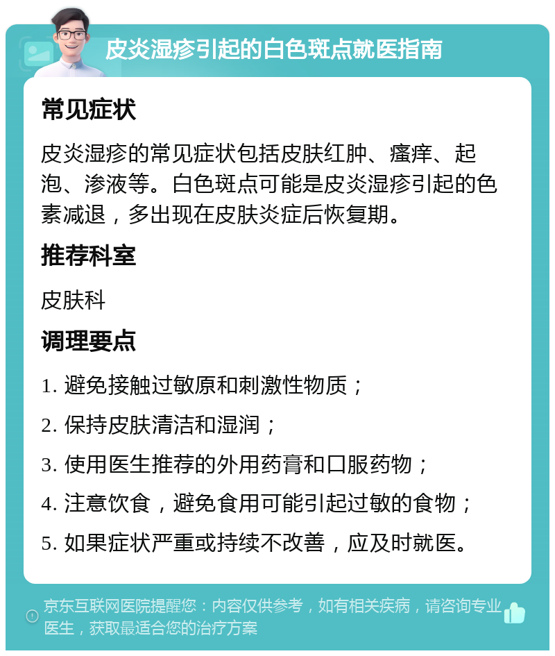 皮炎湿疹引起的白色斑点就医指南 常见症状 皮炎湿疹的常见症状包括皮肤红肿、瘙痒、起泡、渗液等。白色斑点可能是皮炎湿疹引起的色素减退，多出现在皮肤炎症后恢复期。 推荐科室 皮肤科 调理要点 1. 避免接触过敏原和刺激性物质； 2. 保持皮肤清洁和湿润； 3. 使用医生推荐的外用药膏和口服药物； 4. 注意饮食，避免食用可能引起过敏的食物； 5. 如果症状严重或持续不改善，应及时就医。