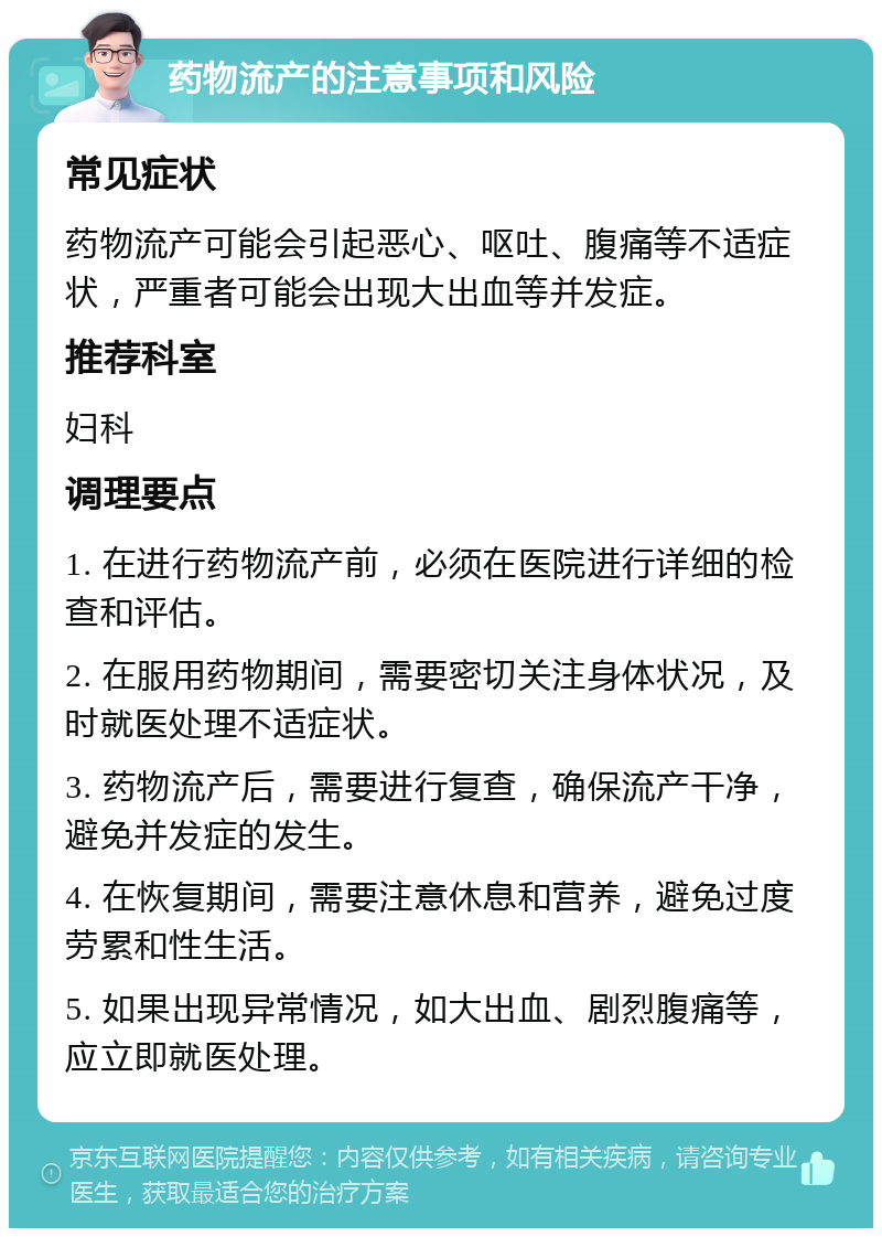 药物流产的注意事项和风险 常见症状 药物流产可能会引起恶心、呕吐、腹痛等不适症状，严重者可能会出现大出血等并发症。 推荐科室 妇科 调理要点 1. 在进行药物流产前，必须在医院进行详细的检查和评估。 2. 在服用药物期间，需要密切关注身体状况，及时就医处理不适症状。 3. 药物流产后，需要进行复查，确保流产干净，避免并发症的发生。 4. 在恢复期间，需要注意休息和营养，避免过度劳累和性生活。 5. 如果出现异常情况，如大出血、剧烈腹痛等，应立即就医处理。