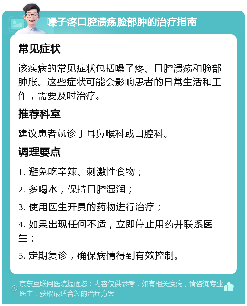 嗓子疼口腔溃疡脸部肿的治疗指南 常见症状 该疾病的常见症状包括嗓子疼、口腔溃疡和脸部肿胀。这些症状可能会影响患者的日常生活和工作，需要及时治疗。 推荐科室 建议患者就诊于耳鼻喉科或口腔科。 调理要点 1. 避免吃辛辣、刺激性食物； 2. 多喝水，保持口腔湿润； 3. 使用医生开具的药物进行治疗； 4. 如果出现任何不适，立即停止用药并联系医生； 5. 定期复诊，确保病情得到有效控制。