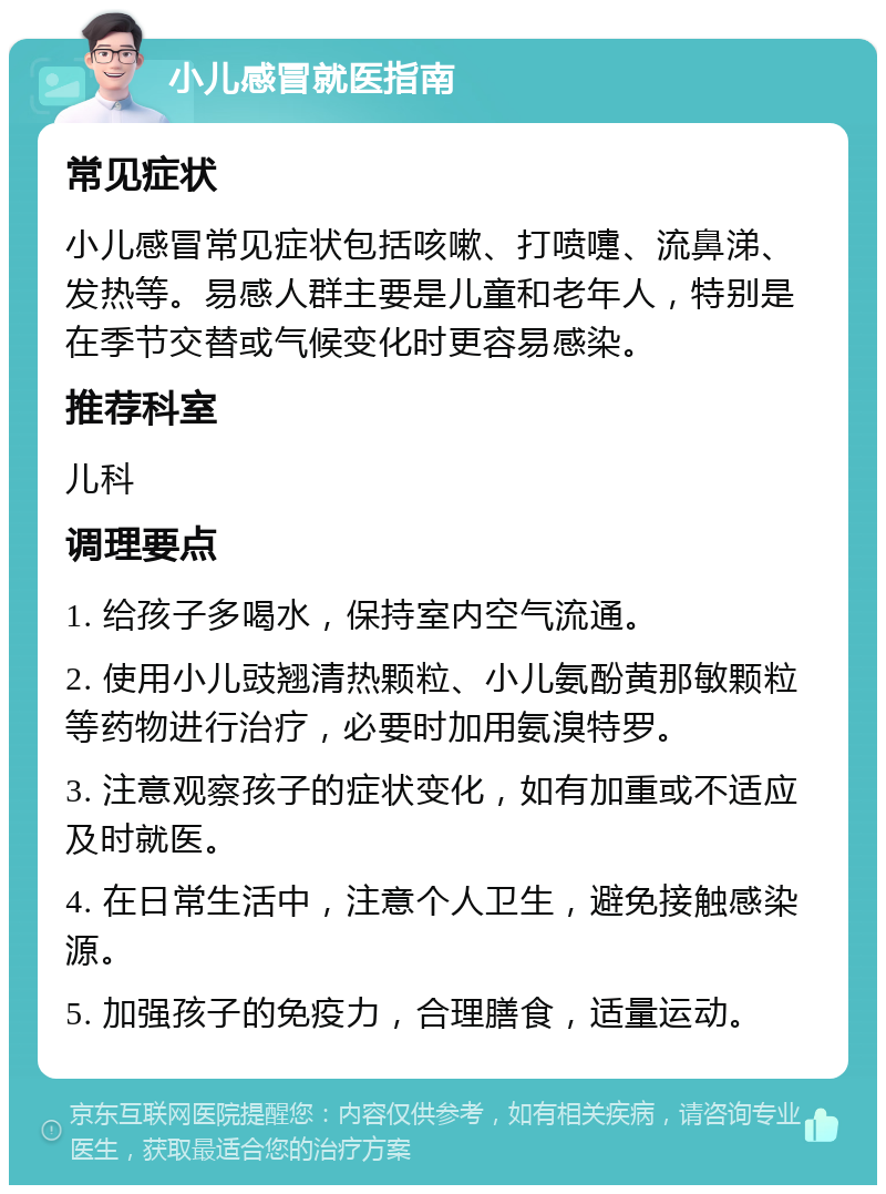 小儿感冒就医指南 常见症状 小儿感冒常见症状包括咳嗽、打喷嚏、流鼻涕、发热等。易感人群主要是儿童和老年人，特别是在季节交替或气候变化时更容易感染。 推荐科室 儿科 调理要点 1. 给孩子多喝水，保持室内空气流通。 2. 使用小儿豉翘清热颗粒、小儿氨酚黄那敏颗粒等药物进行治疗，必要时加用氨溴特罗。 3. 注意观察孩子的症状变化，如有加重或不适应及时就医。 4. 在日常生活中，注意个人卫生，避免接触感染源。 5. 加强孩子的免疫力，合理膳食，适量运动。