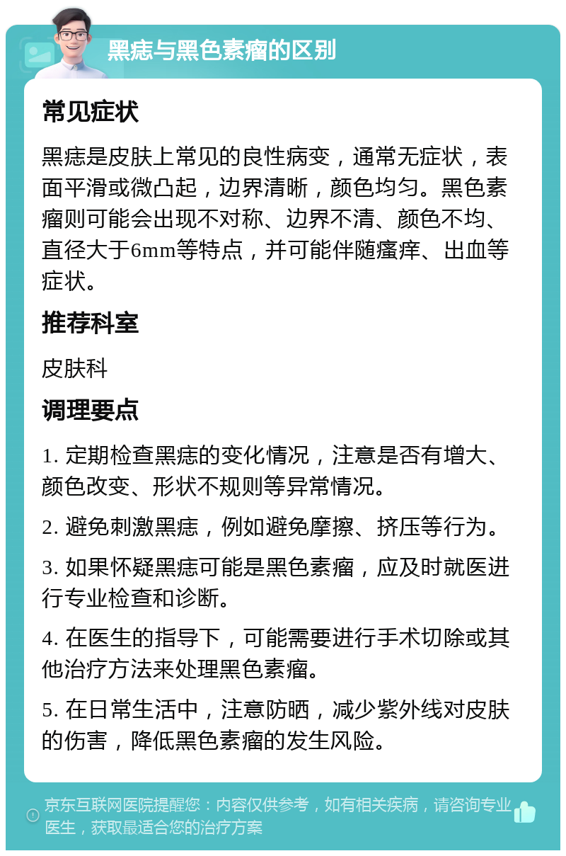 黑痣与黑色素瘤的区别 常见症状 黑痣是皮肤上常见的良性病变，通常无症状，表面平滑或微凸起，边界清晰，颜色均匀。黑色素瘤则可能会出现不对称、边界不清、颜色不均、直径大于6mm等特点，并可能伴随瘙痒、出血等症状。 推荐科室 皮肤科 调理要点 1. 定期检查黑痣的变化情况，注意是否有增大、颜色改变、形状不规则等异常情况。 2. 避免刺激黑痣，例如避免摩擦、挤压等行为。 3. 如果怀疑黑痣可能是黑色素瘤，应及时就医进行专业检查和诊断。 4. 在医生的指导下，可能需要进行手术切除或其他治疗方法来处理黑色素瘤。 5. 在日常生活中，注意防晒，减少紫外线对皮肤的伤害，降低黑色素瘤的发生风险。