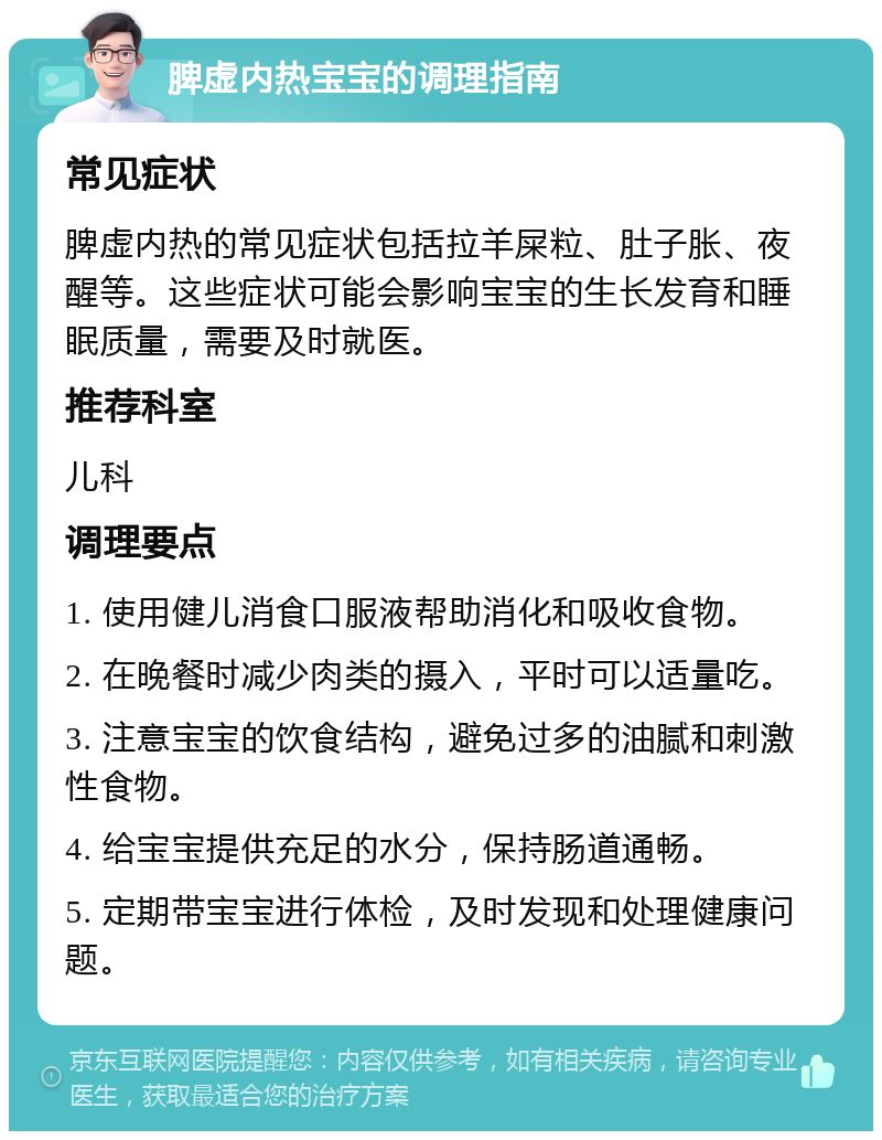 脾虚内热宝宝的调理指南 常见症状 脾虚内热的常见症状包括拉羊屎粒、肚子胀、夜醒等。这些症状可能会影响宝宝的生长发育和睡眠质量，需要及时就医。 推荐科室 儿科 调理要点 1. 使用健儿消食口服液帮助消化和吸收食物。 2. 在晚餐时减少肉类的摄入，平时可以适量吃。 3. 注意宝宝的饮食结构，避免过多的油腻和刺激性食物。 4. 给宝宝提供充足的水分，保持肠道通畅。 5. 定期带宝宝进行体检，及时发现和处理健康问题。