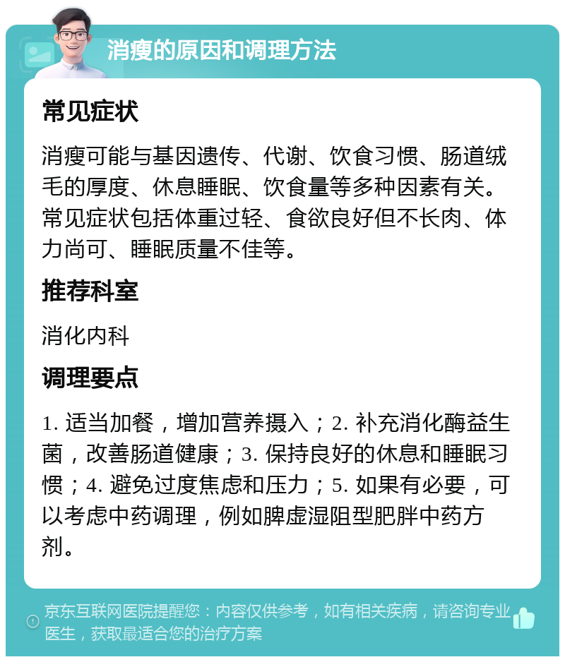 消瘦的原因和调理方法 常见症状 消瘦可能与基因遗传、代谢、饮食习惯、肠道绒毛的厚度、休息睡眠、饮食量等多种因素有关。常见症状包括体重过轻、食欲良好但不长肉、体力尚可、睡眠质量不佳等。 推荐科室 消化内科 调理要点 1. 适当加餐，增加营养摄入；2. 补充消化酶益生菌，改善肠道健康；3. 保持良好的休息和睡眠习惯；4. 避免过度焦虑和压力；5. 如果有必要，可以考虑中药调理，例如脾虚湿阻型肥胖中药方剂。