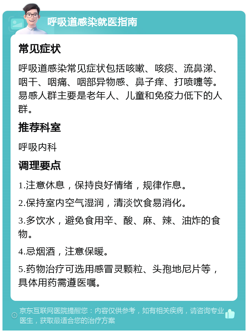 呼吸道感染就医指南 常见症状 呼吸道感染常见症状包括咳嗽、咳痰、流鼻涕、咽干、咽痛、咽部异物感、鼻子痒、打喷嚏等。易感人群主要是老年人、儿童和免疫力低下的人群。 推荐科室 呼吸内科 调理要点 1.注意休息，保持良好情绪，规律作息。 2.保持室内空气湿润，清淡饮食易消化。 3.多饮水，避免食用辛、酸、麻、辣、油炸的食物。 4.忌烟酒，注意保暖。 5.药物治疗可选用感冒灵颗粒、头孢地尼片等，具体用药需遵医嘱。