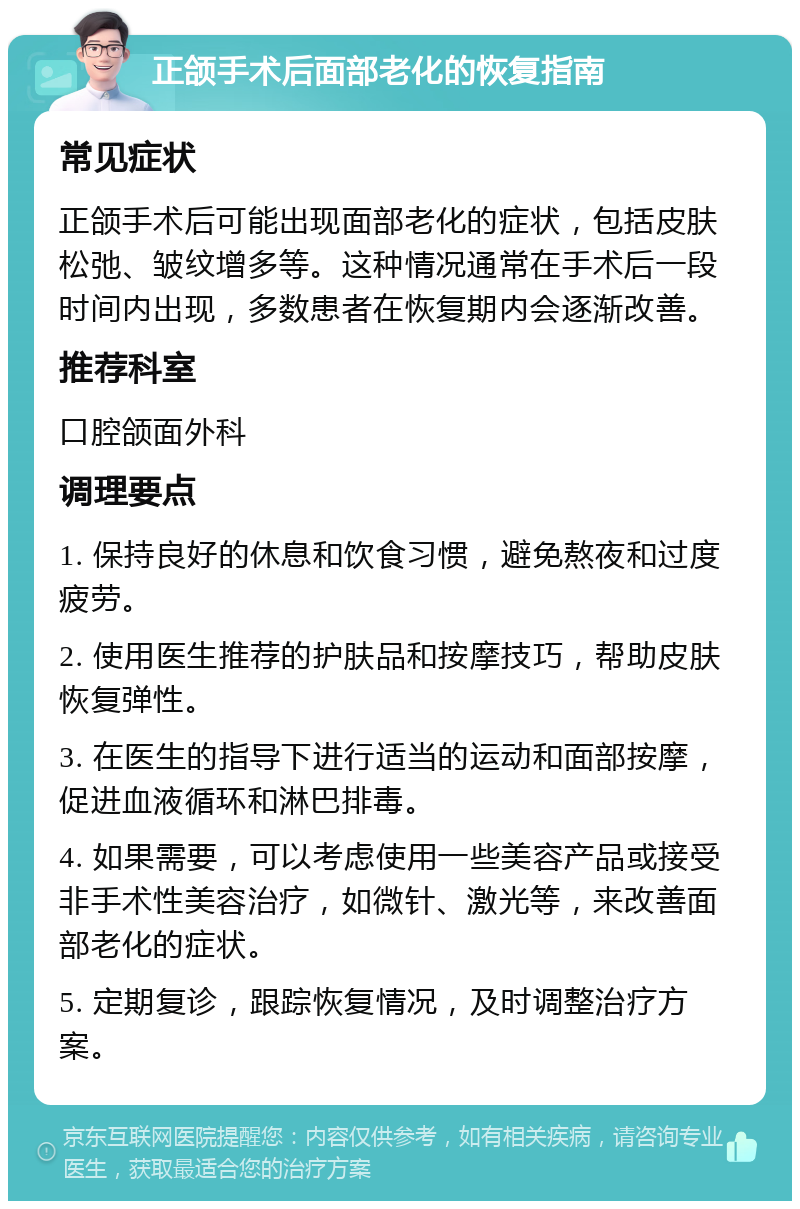 正颌手术后面部老化的恢复指南 常见症状 正颌手术后可能出现面部老化的症状，包括皮肤松弛、皱纹增多等。这种情况通常在手术后一段时间内出现，多数患者在恢复期内会逐渐改善。 推荐科室 口腔颌面外科 调理要点 1. 保持良好的休息和饮食习惯，避免熬夜和过度疲劳。 2. 使用医生推荐的护肤品和按摩技巧，帮助皮肤恢复弹性。 3. 在医生的指导下进行适当的运动和面部按摩，促进血液循环和淋巴排毒。 4. 如果需要，可以考虑使用一些美容产品或接受非手术性美容治疗，如微针、激光等，来改善面部老化的症状。 5. 定期复诊，跟踪恢复情况，及时调整治疗方案。