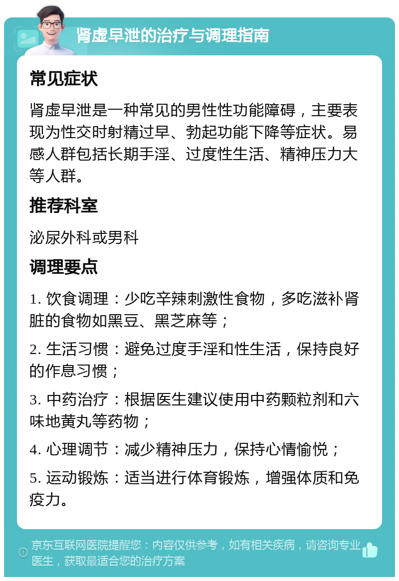 肾虚早泄的治疗与调理指南 常见症状 肾虚早泄是一种常见的男性性功能障碍，主要表现为性交时射精过早、勃起功能下降等症状。易感人群包括长期手淫、过度性生活、精神压力大等人群。 推荐科室 泌尿外科或男科 调理要点 1. 饮食调理：少吃辛辣刺激性食物，多吃滋补肾脏的食物如黑豆、黑芝麻等； 2. 生活习惯：避免过度手淫和性生活，保持良好的作息习惯； 3. 中药治疗：根据医生建议使用中药颗粒剂和六味地黄丸等药物； 4. 心理调节：减少精神压力，保持心情愉悦； 5. 运动锻炼：适当进行体育锻炼，增强体质和免疫力。