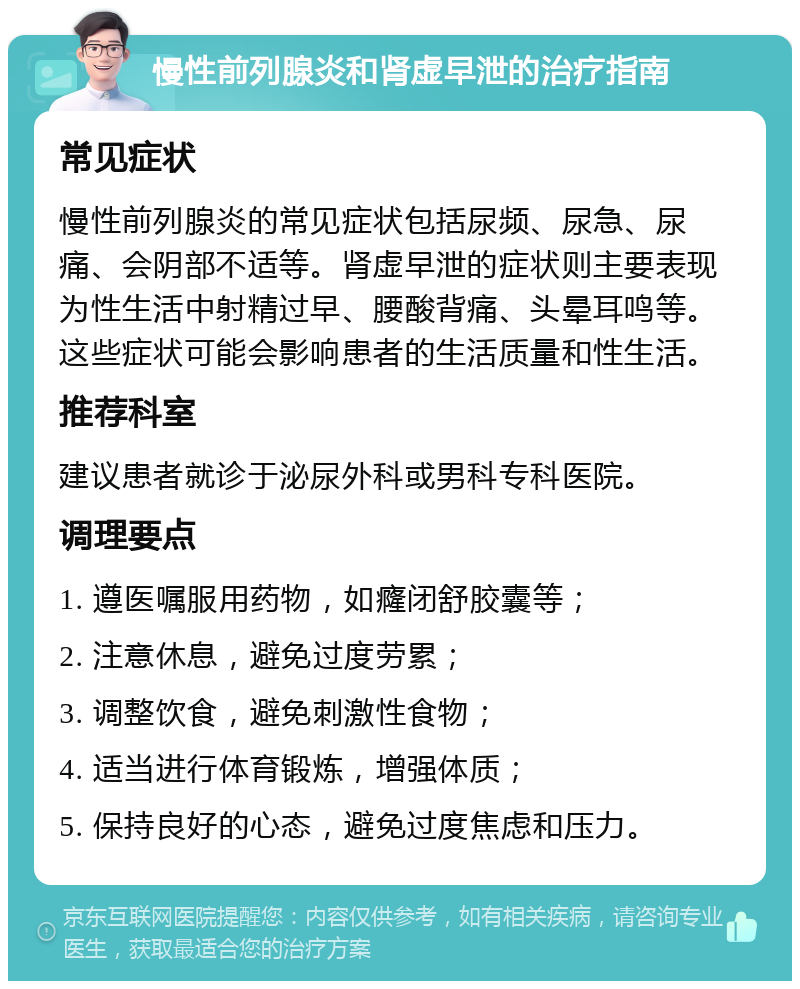 慢性前列腺炎和肾虚早泄的治疗指南 常见症状 慢性前列腺炎的常见症状包括尿频、尿急、尿痛、会阴部不适等。肾虚早泄的症状则主要表现为性生活中射精过早、腰酸背痛、头晕耳鸣等。这些症状可能会影响患者的生活质量和性生活。 推荐科室 建议患者就诊于泌尿外科或男科专科医院。 调理要点 1. 遵医嘱服用药物，如癃闭舒胶囊等； 2. 注意休息，避免过度劳累； 3. 调整饮食，避免刺激性食物； 4. 适当进行体育锻炼，增强体质； 5. 保持良好的心态，避免过度焦虑和压力。