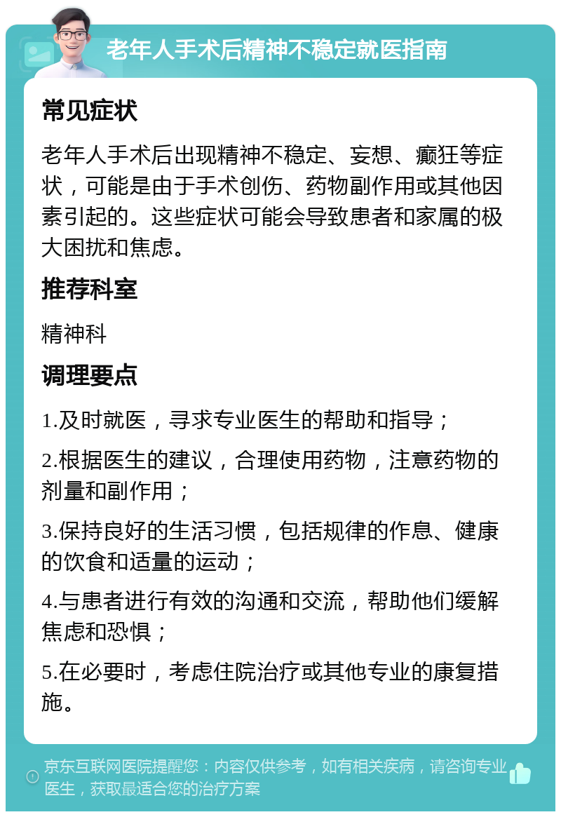 老年人手术后精神不稳定就医指南 常见症状 老年人手术后出现精神不稳定、妄想、癫狂等症状，可能是由于手术创伤、药物副作用或其他因素引起的。这些症状可能会导致患者和家属的极大困扰和焦虑。 推荐科室 精神科 调理要点 1.及时就医，寻求专业医生的帮助和指导； 2.根据医生的建议，合理使用药物，注意药物的剂量和副作用； 3.保持良好的生活习惯，包括规律的作息、健康的饮食和适量的运动； 4.与患者进行有效的沟通和交流，帮助他们缓解焦虑和恐惧； 5.在必要时，考虑住院治疗或其他专业的康复措施。