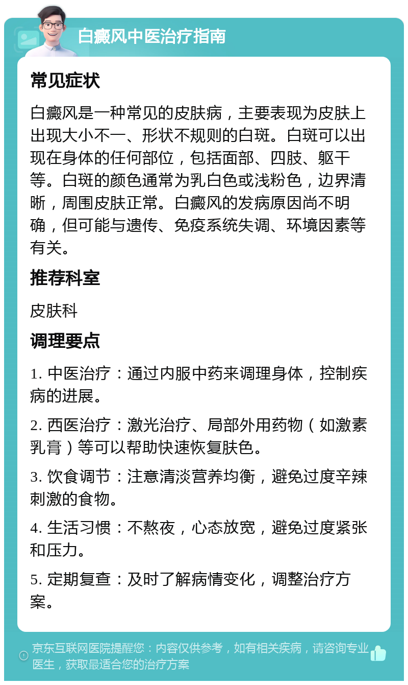 白癜风中医治疗指南 常见症状 白癜风是一种常见的皮肤病，主要表现为皮肤上出现大小不一、形状不规则的白斑。白斑可以出现在身体的任何部位，包括面部、四肢、躯干等。白斑的颜色通常为乳白色或浅粉色，边界清晰，周围皮肤正常。白癜风的发病原因尚不明确，但可能与遗传、免疫系统失调、环境因素等有关。 推荐科室 皮肤科 调理要点 1. 中医治疗：通过内服中药来调理身体，控制疾病的进展。 2. 西医治疗：激光治疗、局部外用药物（如激素乳膏）等可以帮助快速恢复肤色。 3. 饮食调节：注意清淡营养均衡，避免过度辛辣刺激的食物。 4. 生活习惯：不熬夜，心态放宽，避免过度紧张和压力。 5. 定期复查：及时了解病情变化，调整治疗方案。