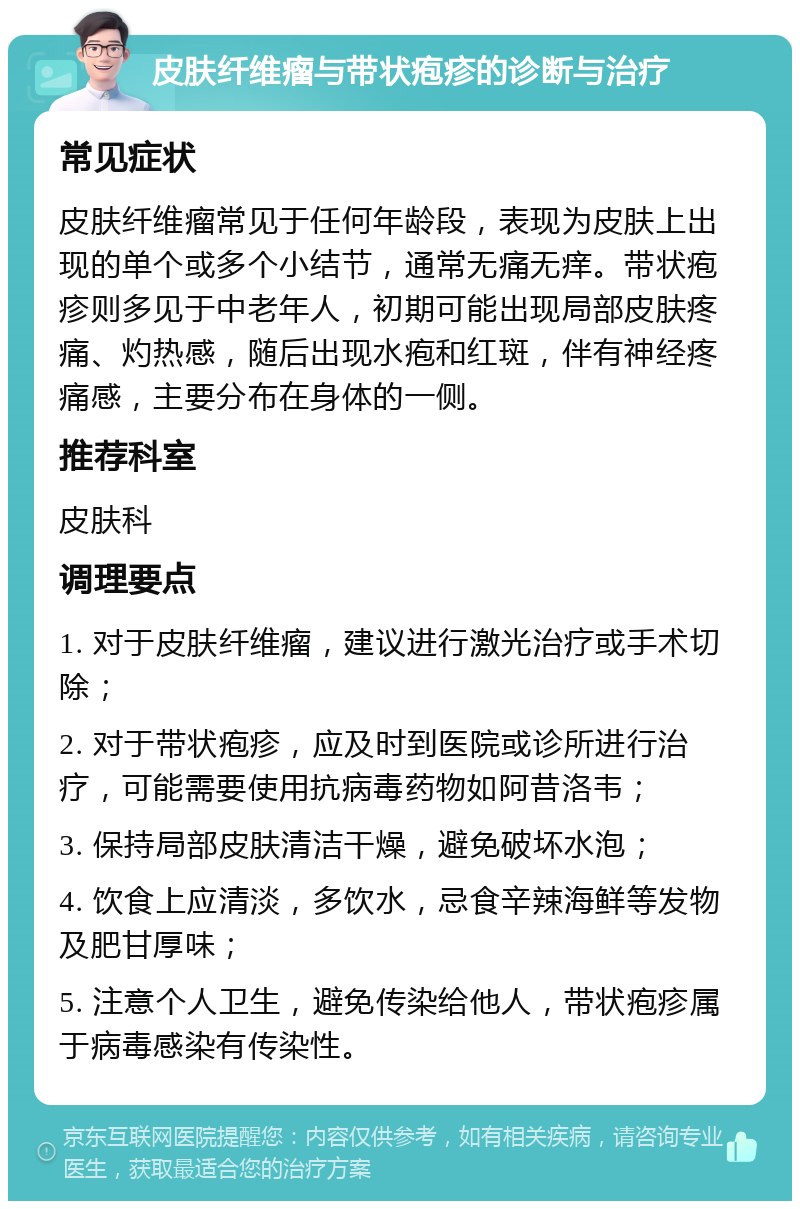 皮肤纤维瘤与带状疱疹的诊断与治疗 常见症状 皮肤纤维瘤常见于任何年龄段，表现为皮肤上出现的单个或多个小结节，通常无痛无痒。带状疱疹则多见于中老年人，初期可能出现局部皮肤疼痛、灼热感，随后出现水疱和红斑，伴有神经疼痛感，主要分布在身体的一侧。 推荐科室 皮肤科 调理要点 1. 对于皮肤纤维瘤，建议进行激光治疗或手术切除； 2. 对于带状疱疹，应及时到医院或诊所进行治疗，可能需要使用抗病毒药物如阿昔洛韦； 3. 保持局部皮肤清洁干燥，避免破坏水泡； 4. 饮食上应清淡，多饮水，忌食辛辣海鲜等发物及肥甘厚味； 5. 注意个人卫生，避免传染给他人，带状疱疹属于病毒感染有传染性。